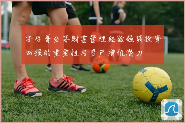 字母哥分享财富管理经验强调投资回报的重要性与资产增值潜力