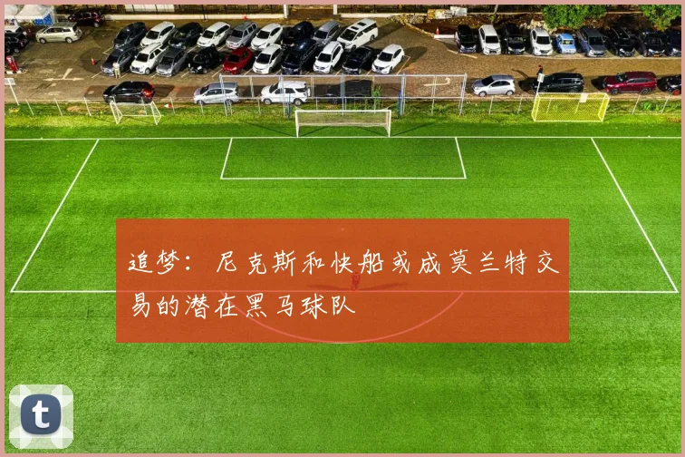 追梦：尼克斯和快船或成莫兰特交易的潜在黑马球队
