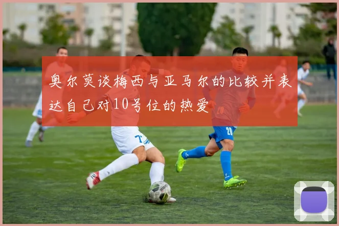 奥尔莫谈梅西与亚马尔的比较并表达自己对10号位的热爱