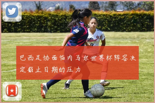 巴西足协面临内马尔世界杯阵容决定截止日期的压力
