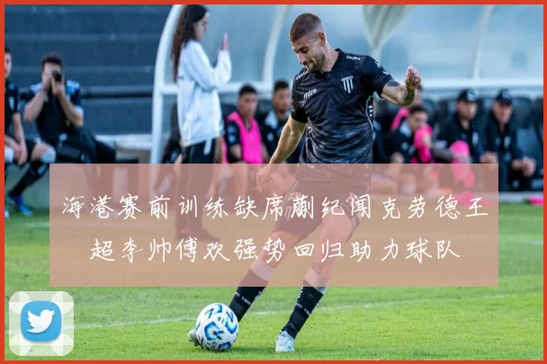 海港赛前训练缺席蒯纪闻克劳德王燊超李帅傅欢强势回归助力球队