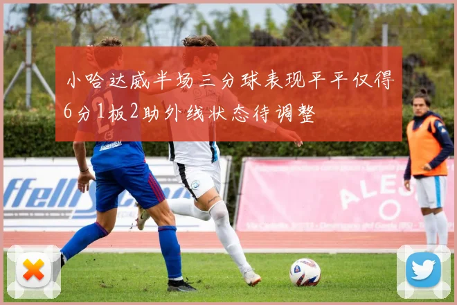 小哈达威半场三分球表现平平仅得6分1板2助外线状态待调整