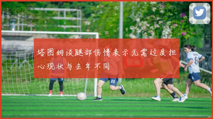 塔图姆谈腿部伤情表示无需过度担心现状与去年不同