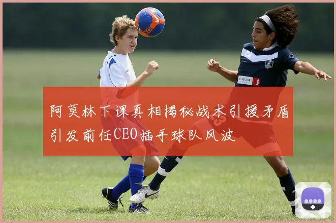 阿莫林下课真相揭秘战术引援矛盾引发前任CEO插手球队风波