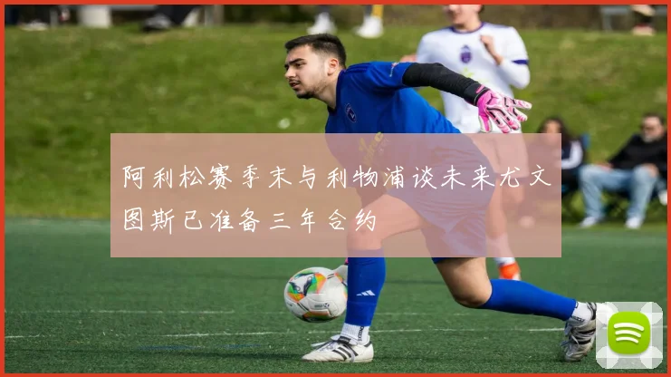阿利松赛季末与利物浦谈未来尤文图斯已准备三年合约