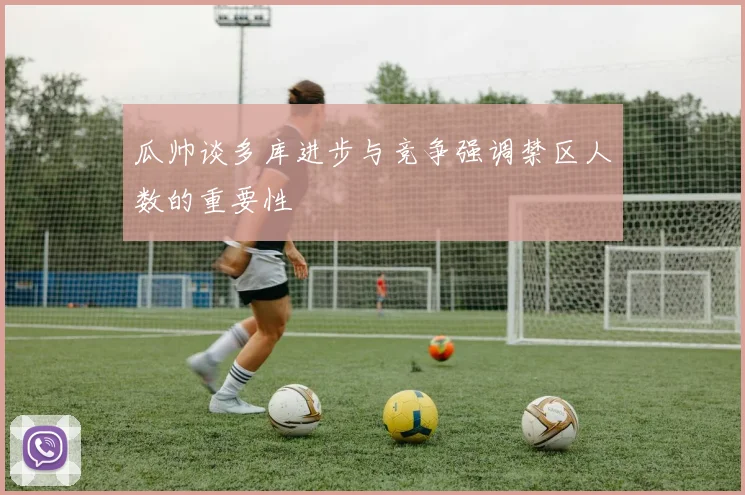 瓜帅谈多库进步与竞争强调禁区人数的重要性