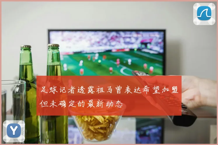 足球记者透露祖马曾表达希望加盟但未确定的最新动态