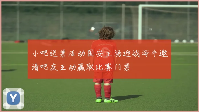 小吧送票活动国安主场迎战海牛邀请吧友互动赢取比赛门票