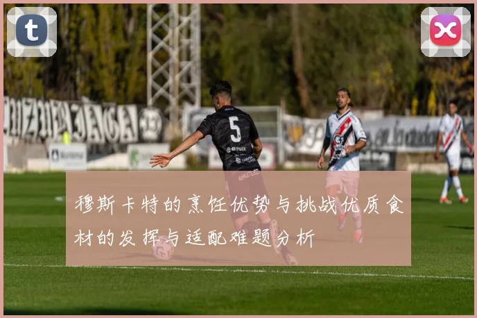 穆斯卡特的烹饪优势与挑战优质食材的发挥与适配难题分析