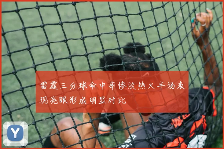 雷霆三分球命中率惨淡热火半场表现亮眼形成明显对比