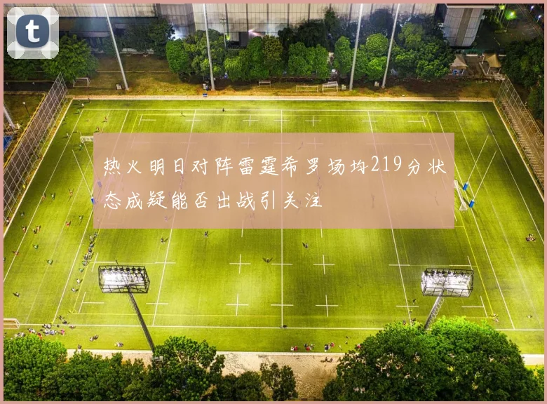 热火明日对阵雷霆希罗场均219分状态成疑能否出战引关注
